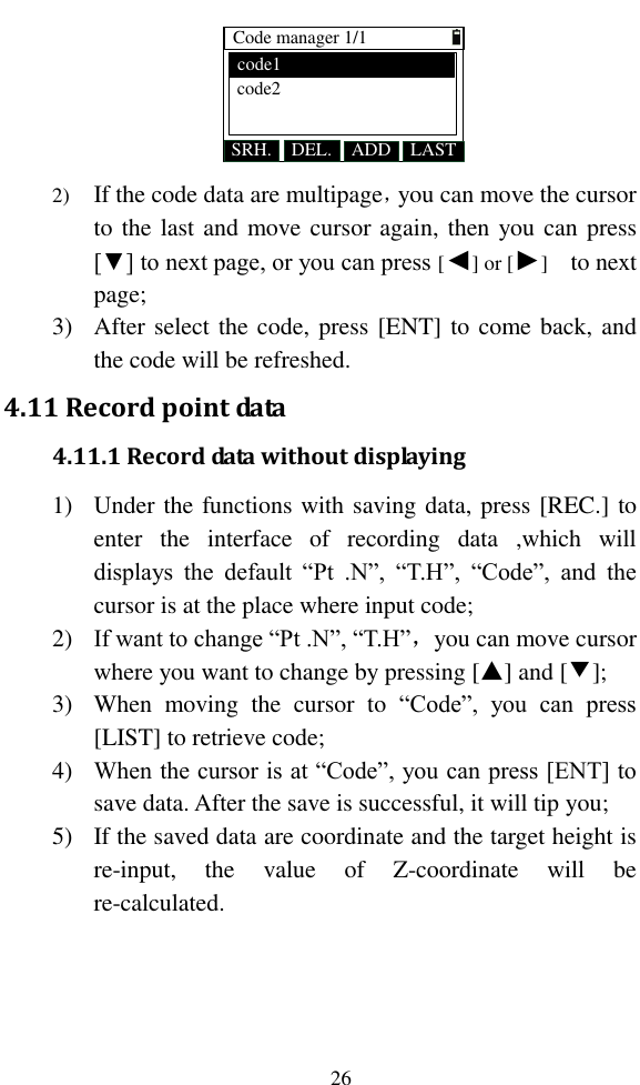   26 Code manager 1/1SRH. ADDDEL. LASTcode1code2 2) If the code data are multipage，you can move the cursor to the last and move cursor again, then you can press [▼] to next page, or you can press [◄] or [►]    to next page; 3) After select the code, press [ENT] to come back, and the code will be refreshed. 4.11 Record point data 4.11.1 Record data without displaying 1) Under the functions with saving data, press [REC.] to enter  the  interface  of  recording  data  ,which  will displays  the  default  “Pt  .N”,  “T.H”,  “Code”,  and  the cursor is at the place where input code; 2) If want to change “Pt .N”, “T.H”，you can move cursor where you want to change by pressing [▲] and [▼]; 3) When  moving  the  cursor  to  “Code”,  you  can  press [LIST] to retrieve code; 4) When the cursor is at “Code”, you can press [ENT] to save data. After the save is successful, it will tip you; 5) If the saved data are coordinate and the target height is re-input,  the  value  of  Z-coordinate  will  be re-calculated. 