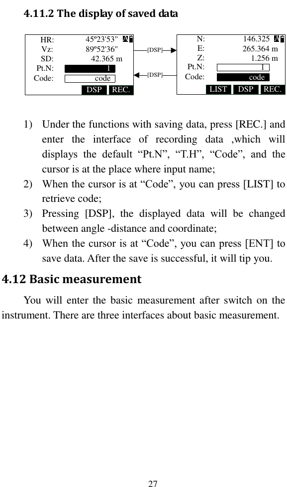   27 4.11.2 The display of saved data HR:Vz:SD:DSP REC. LIST DSP REC.Z:N:E:[DSP][DSP]Pt.N:Code: 1codePt.N:Code:45º23&apos;53&quot;89º52&apos;36&quot;AA1code42.365 m146.325265.364 m1.256 m    1) Under the functions with saving data, press [REC.] and enter  the  interface  of  recording  data  ,which  will displays  the  default  “Pt.N”,  “T.H”,  “Code”,  and  the cursor is at the place where input name; 2) When the cursor is at “Code”, you can press [LIST] to retrieve code; 3) Pressing  [DSP],  the  displayed  data  will  be  changed between angle -distance and coordinate; 4) When the cursor is at “Code”, you can press [ENT] to save data. After the save is successful, it will tip you. 4.12 Basic measurement You  will enter the  basic  measurement after  switch on  the instrument. There are three interfaces about basic measurement. 