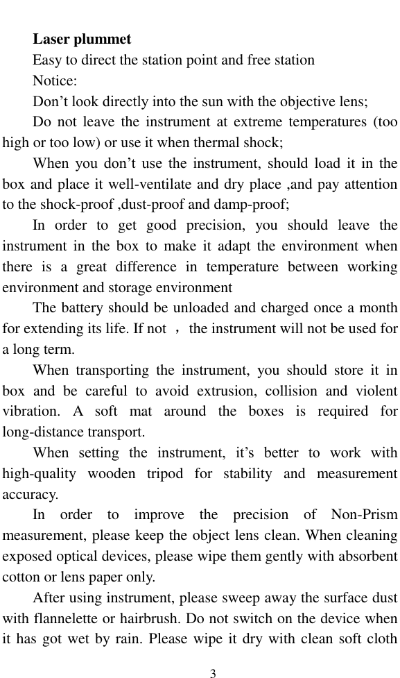   3  Laser plummet Easy to direct the station point and free station Notice: Don’t look directly into the sun with the objective lens; Do  not  leave  the  instrument at  extreme temperatures (too high or too low) or use it when thermal shock; When  you  don’t  use  the instrument,  should load  it  in  the box and place it well-ventilate and dry place ,and pay attention to the shock-proof ,dust-proof and damp-proof; In  order  to  get  good  precision,  you  should  leave  the instrument  in  the  box  to  make  it  adapt  the  environment  when there  is  a  great  difference  in  temperature  between  working environment and storage environment The battery should be unloaded and charged once a month for extending its life. If not  ，the instrument will not be used for a long term. When  transporting  the  instrument,  you  should  store  it  in box  and  be  careful  to  avoid  extrusion,  collision  and  violent vibration.  A  soft  mat  around  the  boxes  is  required  for long-distance transport. When  setting  the  instrument,  it’s  better  to  work  with high-quality  wooden  tripod  for  stability  and  measurement accuracy. In  order  to  improve  the  precision  of  Non-Prism measurement, please keep the object lens clean. When cleaning exposed optical devices, please wipe them gently with absorbent cotton or lens paper only. After using instrument, please sweep away the surface dust with flannelette or hairbrush. Do not switch on the device when it has got wet by rain. Please wipe it dry with clean soft cloth 