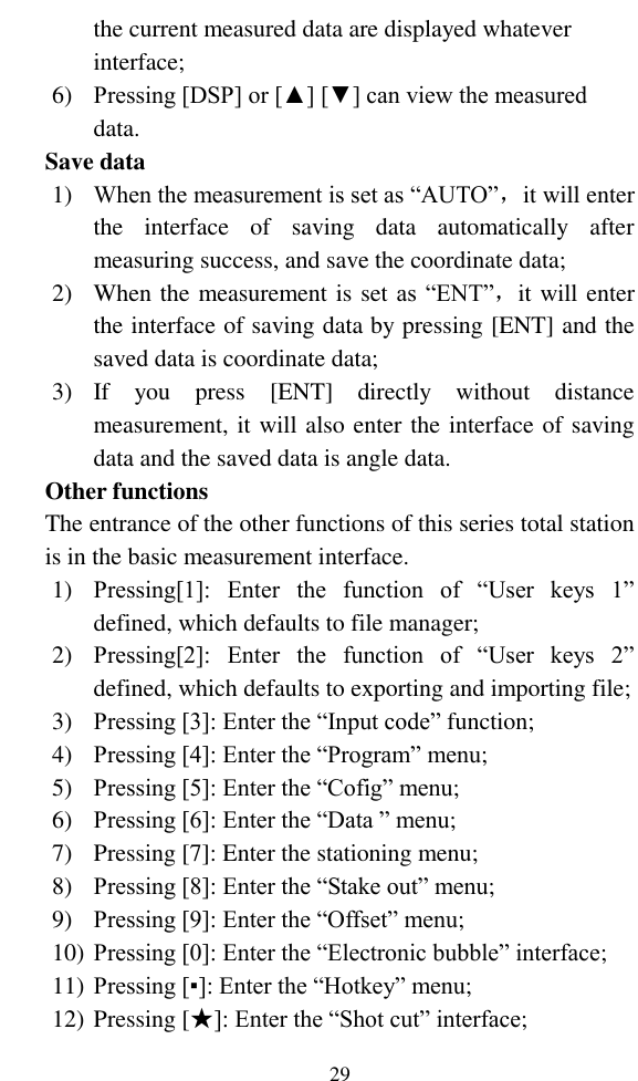   29 the current measured data are displayed whatever interface; 6) Pressing [DSP] or [▲] [▼] can view the measured data. Save data 1) When the measurement is set as “AUTO”，it will enter the  interface  of  saving  data  automatically  after measuring success, and save the coordinate data; 2) When the measurement is set as “ENT”，it will enter the interface of saving data by pressing [ENT] and the saved data is coordinate data; 3) If  you  press  [ENT]  directly  without  distance measurement, it will also enter the interface of saving data and the saved data is angle data. Other functions The entrance of the other functions of this series total station is in the basic measurement interface. 1) Pressing[1]:  Enter  the  function  of  “User  keys  1” defined, which defaults to file manager; 2) Pressing[2]:  Enter  the  function  of  “User  keys  2” defined, which defaults to exporting and importing file; 3) Pressing [3]: Enter the “Input code” function; 4) Pressing [4]: Enter the “Program” menu; 5) Pressing [5]: Enter the “Cofig” menu; 6) Pressing [6]: Enter the “Data ” menu; 7) Pressing [7]: Enter the stationing menu; 8) Pressing [8]: Enter the “Stake out” menu; 9) Pressing [9]: Enter the “Offset” menu; 10) Pressing [0]: Enter the “Electronic bubble” interface; 11) Pressing [▪]: Enter the “Hotkey” menu; 12) Pressing [★]: Enter the “Shot cut” interface; 