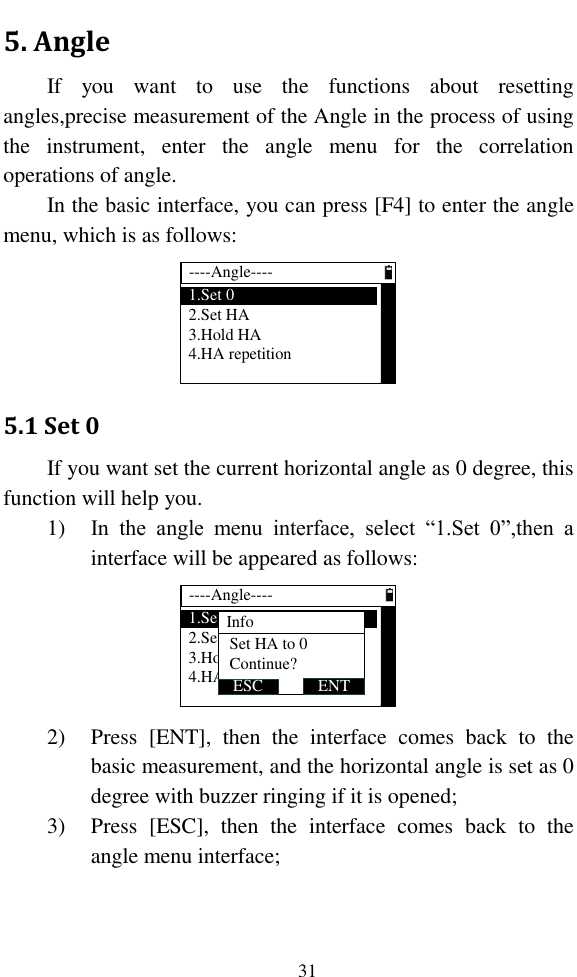   31 5. Angle If  you  want  to  use  the  functions  about  resetting angles,precise measurement of the Angle in the process of using the  instrument,  enter  the  angle  menu  for  the  correlation operations of angle. In the basic interface, you can press [F4] to enter the angle menu, which is as follows: ----Angle----1.Set 02.Set HA3.Hold HA4.HA repetition 5.1 Set 0 If you want set the current horizontal angle as 0 degree, this function will help you. 1) In  the  angle  menu  interface,  select  “1.Set  0”,then  a interface will be appeared as follows: ----Angle----1.Set 02.Set HA3.Hold HA4.HA repetitionInfo ENTESCSet HA to 0Continue?  2) Press  [ENT],  then  the  interface  comes  back  to  the basic measurement, and the horizontal angle is set as 0 degree with buzzer ringing if it is opened; 3) Press  [ESC],  then  the  interface  comes  back  to  the angle menu interface; 