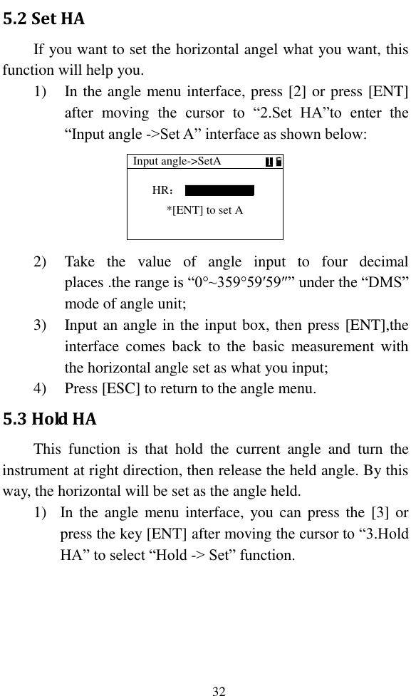   32 5.2 Set HA If you want to set the horizontal angel what you want, this function will help you. 1) In the angle menu interface, press [2] or press [ENT] after  moving  the  cursor  to  “2.Set  HA”to  enter  the “Input angle -&gt;Set A” interface as shown below: Input angle-&gt;SetAHR：1*[ENT] to set A 2) Take  the  value  of  angle  input  to  four  decimal places .the range is “0°~359°59′59″” under the “DMS” mode of angle unit; 3) Input an angle in the input box, then press [ENT],the interface comes  back  to  the  basic  measurement  with the horizontal angle set as what you input; 4) Press [ESC] to return to the angle menu. 5.3 Hold HA This  function  is  that  hold  the  current  angle  and  turn  the instrument at right direction, then release the held angle. By this way, the horizontal will be set as the angle held. 1) In the  angle  menu interface, you can  press  the  [3] or press the key [ENT] after moving the cursor to “3.Hold HA” to select “Hold -&gt; Set” function. 
