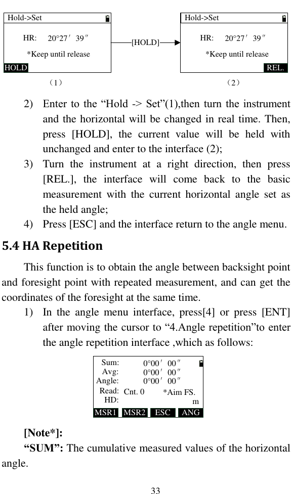   33 Hold-&gt;SetHOLDHR:*Keep until release（1）Hold-&gt;SetREL.HR:*Keep until release[HOLD]（2）20°27′39″20°27′39″ 2) Enter to the “Hold -&gt; Set”(1),then turn the instrument and the horizontal will be changed in real time. Then, press  [HOLD],  the  current  value  will  be  held  with unchanged and enter to the interface (2); 3) Turn  the  instrument  at  a  right  direction,  then  press [REL.],  the  interface  will  come  back  to  the  basic measurement  with  the  current  horizontal  angle  set  as the held angle; 4) Press [ESC] and the interface return to the angle menu. 5.4 HA Repetition This function is to obtain the angle between backsight point and foresight point with repeated measurement, and can get the coordinates of the foresight at the same time. 1) In  the  angle  menu  interface,  press[4]  or  press  [ENT] after moving the cursor to “4.Angle repetition”to enter the angle repetition interface ,which as follows: MSR1 ANGAvg:Sum:Angle:MSR2Read:HD: *Aim FS.ESC0°00′00″0°00′00″0°00′00″Cnt. 0 m [Note*]: “SUM”: The cumulative measured values of the horizontal angle. 