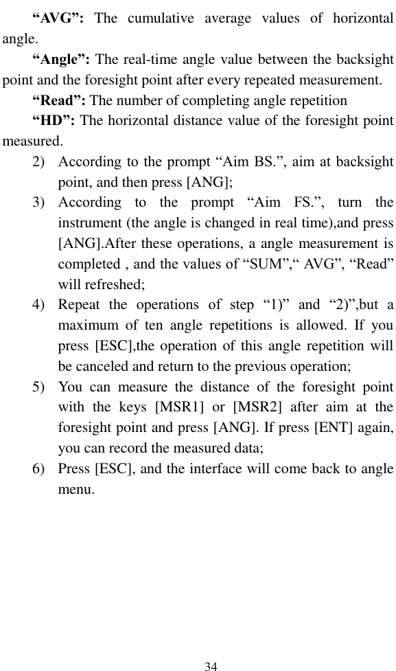   34 “AVG”:  The  cumulative  average  values  of  horizontal angle. “Angle”: The real-time angle value between the backsight point and the foresight point after every repeated measurement. “Read”: The number of completing angle repetition “HD”: The horizontal distance value of the foresight point measured. 2) According to the prompt “Aim BS.”, aim at backsight point, and then press [ANG]; 3) According  to  the  prompt  “Aim  FS.”,  turn  the instrument (the angle is changed in real time),and press [ANG].After these operations, a angle measurement is completed , and the values of “SUM”,“ AVG”, “Read” will refreshed; 4) Repeat  the  operations  of  step  “1)”  and  “2)”,but  a maximum  of  ten  angle  repetitions  is  allowed.  If  you press [ESC],the operation of this angle repetition will be canceled and return to the previous operation; 5) You  can  measure  the  distance  of  the  foresight  point with  the  keys  [MSR1]  or  [MSR2]  after  aim  at  the foresight point and press [ANG]. If press [ENT] again, you can record the measured data; 6) Press [ESC], and the interface will come back to angle menu. 