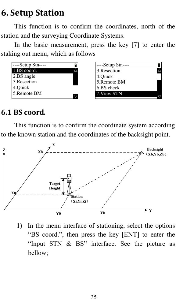   35 6. Setup Station This  function  is  to  confirm  the  coordinates,  north  of  the station and the surveying Coordinate Systems. In  the  basic  measurement,  press  the  key  [7]  to  enter  the staking out menu, which as follows ----Setup Stn----1.BS coord.  △△2.BS angle3.Resection4.Quick5.Remote BM----Setup Stn----3.Resection  △△4.Qiuck5.Remote BM6.BS check7.View STN 6.1 BS coord. This function is to confirm the coordinate system according to the known station and the coordinates of the backsight point. YZX   Backsight （Xb,Yb,Zb）  Station （Xi,Yi,Zi）XbX0Y0 YbTargetHeight  1) In the menu interface of stationing, select the options “BS  coord.”,  then  press  the  key  [ENT]  to  enter  the “Input  STN  &amp;  BS”  interface.  See  the  picture  as bellow; 