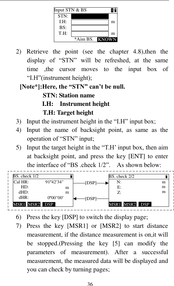   36 Input STN &amp; BSSTN:KNOWNI.H:BS:T.H:*Aim BS.mm1 2) Retrieve  the  point  (see  the  chapter  4.8),then  the display  of  “STN”  will  be  refreshed,  at  the  same time  ,the  cursor  moves  to  the  input  box  of “I.H”(instrument height); [Note*]:Here, the “STN” can’t be null.            STN: Station name I.H:    Instrument height            T.H: Target height 3) Input the instrument height in the “I.H” input box; 4) Input  the  name  of  backsight  point,  as  same  as  the operation of “STN” input; 5) Input the target height in the “T.H’ input box, then aim at backsight point,  and  press the key [ENT]  to enter the interface of “BS .check 1/2”.    As shown below: BS. check 2/2DSPMSR2MSR1Z:mmmE: N:BS. check 1/2Cal HR:HD:dHD:dHR: mm91º42′34&quot;0º00&quot;00′DSPMSR2MSR1[DSP][DSP] 6) Press the key [DSP] to switch the display page; 7) Press  the  key  [MSR1]  or  [MSR2]  to  start  distance measurement, if the distance measurement is on,it will be  stopped.(Pressing  the  key  [5]  can  modify  the parameters  of  measurement).  After  a  successful measurement, the measured data will be displayed and you can check by turning pages; 
