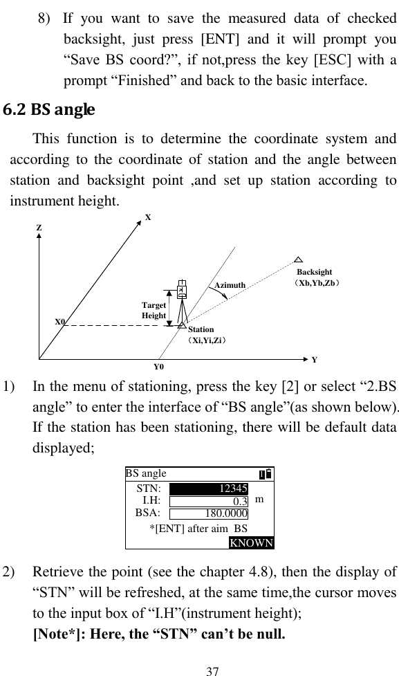   37 8) If  you  want  to  save  the  measured  data  of  checked backsight,  just  press  [ENT]  and  it  will  prompt  you “Save BS coord?”, if not,press the key [ESC] with a prompt “Finished” and back to the basic interface. 6.2 BS angle This  function  is  to  determine  the  coordinate  system  and according  to  the coordinate of  station and  the  angle  between station  and  backsight  point  ,and  set  up  station  according  to instrument height. YZXX0Y0AzimuthTargetHeight   Station （Xi,Yi,Zi）   Backsight （Xb,Yb,Zb） 1) In the menu of stationing, press the key [2] or select “2.BS angle” to enter the interface of “BS angle”(as shown below). If the station has been stationing, there will be default data displayed; BS angleSTN:KNOWN12345I.H:BSA:*[ENT] after aim  BSm0.3180.00001 2) Retrieve the point (see the chapter 4.8), then the display of “STN” will be refreshed, at the same time,the cursor moves to the input box of “I.H”(instrument height); [Note*]: Here, the “STN” can’t be null. 