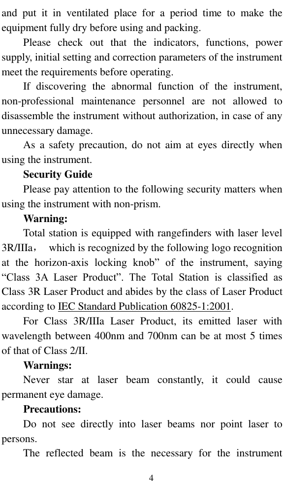   4 and  put  it  in  ventilated  place  for  a  period  time  to  make  the equipment fully dry before using and packing.   Please  check  out  that  the  indicators,  functions,  power supply, initial setting and correction parameters of the instrument meet the requirements before operating. If  discovering  the  abnormal  function  of  the  instrument, non-professional  maintenance  personnel  are  not  allowed  to disassemble the instrument without authorization, in case of any unnecessary damage. As  a  safety precaution,  do  not  aim  at  eyes directly  when using the instrument. Security Guide Please pay attention to the following security matters when using the instrument with non-prism. Warning: Total station is equipped with rangefinders with laser level 3R/IIIa，  which is recognized by the following logo recognition at  the  horizon-axis  locking  knob”  of  the  instrument,  saying “Class  3A  Laser  Product”.  The  Total  Station  is  classified  as Class 3R Laser Product and abides by the class of Laser Product according to IEC Standard Publication 60825-1:2001.   For  Class  3R/IIIa  Laser  Product,  its  emitted  laser  with wavelength between 400nm and 700nm can be at most 5 times of that of Class 2/II. Warnings: Never  star  at  laser  beam  constantly,  it  could  cause permanent eye damage. Precautions: Do  not  see  directly  into  laser  beams  nor  point  laser  to persons.   The  reflected  beam  is  the  necessary  for  the  instrument 