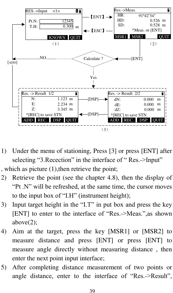   39 （1）Calculate ?Yes NO[ADD]【ENT】[ENT]（2）（3）【ESC】HR:HD:Res.-&gt;Meas.SD: mm*Meas. or [ENT]MSR1 QUIT91º42′34&quot;0.5260.528MSR2Pt.N:T.H:RES.-&gt;Input     &lt;1&gt;123450.300 mKNOWN QUITRes. -&gt; Result  1/2Z:mmmE: N:*[REC] to save STN1.1232.2343.345ADD QUITDSPREC.Res. -&gt; Result  2/2*[REC] to save STNADD QUITDSPREC.dZ:mmmdE:dN: 0.0000.0000.000[DSP][DSP]1  1) Under the menu of stationing, Press [3] or press [ENT] after selecting “3.Recection” in the interface of “ Res.-&gt;Input” , which as picture (1),then retrieve the point; 2) Retrieve the point (see the chapter 4.8), then the display of “Pt .N” will be refreshed, at the same time, the cursor moves to the input box of “I.H” (instrument height); 3) Input target height in the “I.T” in put box and press the key [ENT] to enter to the interface of “Res.-&gt;Meas.”,as shown above(2); 4) Aim  at  the  target,  press  the  key  [MSR1]  or  [MSR2]  to measure  distance  and  press  [ENT]  or  press  [ENT]  to measure  angle  directly  without  measuring  distance  ,  then enter the next point input interface; 5) After  completing  distance  measurement  of  two  points  or angle  distance,  enter  to  the  interface  of  “Res.-&gt;Result”, 