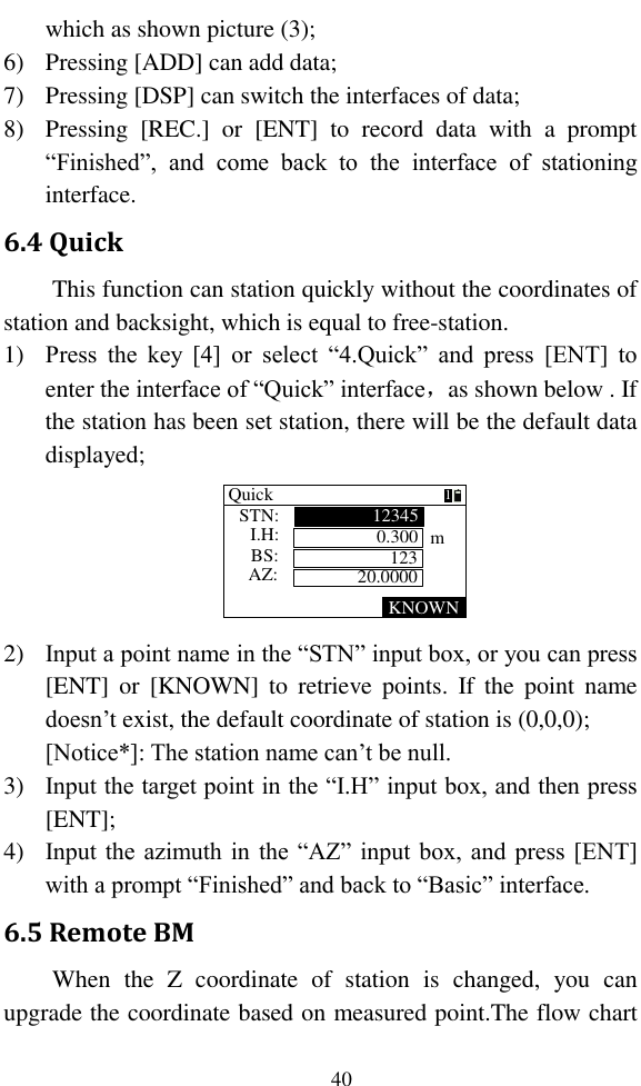   40 which as shown picture (3); 6) Pressing [ADD] can add data; 7) Pressing [DSP] can switch the interfaces of data; 8) Pressing  [REC.]  or  [ENT]  to  record  data  with  a  prompt “Finished”,  and  come  back  to  the  interface  of  stationing interface. 6.4 Quick This function can station quickly without the coordinates of station and backsight, which is equal to free-station. 1) Press  the  key  [4]  or  select  “4.Quick”  and  press  [ENT]  to enter the interface of “Quick” interface，as shown below . If the station has been set station, there will be the default data displayed; KNOWNQuick0.30012312345STN:I.H:BS: mAZ: 20.00001 2) Input a point name in the “STN” input box, or you can press [ENT]  or  [KNOWN]  to  retrieve  points.  If  the  point  name doesn’t exist, the default coordinate of station is (0,0,0); [Notice*]: The station name can’t be null. 3) Input the target point in the “I.H” input box, and then press [ENT]; 4) Input the azimuth in the “AZ” input box, and press [ENT] with a prompt “Finished” and back to “Basic” interface. 6.5 Remote BM When  the  Z  coordinate  of  station  is  changed,  you  can upgrade the coordinate based on measured point.The flow chart 