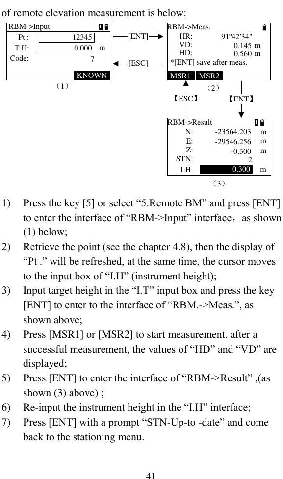   41 of remote elevation measurement is below: [ENT]【ENT】（2）（1）（3）[ESC]【ESC】MSR1 MSR2KNOWNRBM-&gt;Input0.00012345Code:m7Pt.:T.H:RBM-&gt;Meas.HD: mmVD:HR: *[ENT] save after meas.91º42′34&quot;0.1450.560RBM-&gt;ResultZ:mmmE: N:STN:I.H: 0.300 m-23564.203-29546.256-0.300211   1) Press the key [5] or select “5.Remote BM” and press [ENT] to enter the interface of “RBM-&gt;Input” interface，as shown (1) below; 2) Retrieve the point (see the chapter 4.8), then the display of “Pt .” will be refreshed, at the same time, the cursor moves to the input box of “I.H” (instrument height); 3) Input target height in the “I.T” input box and press the key [ENT] to enter to the interface of “RBM.-&gt;Meas.”, as shown above; 4) Press [MSR1] or [MSR2] to start measurement. after a successful measurement, the values of “HD” and “VD” are displayed; 5) Press [ENT] to enter the interface of “RBM-&gt;Result” ,(as shown (3) above) ; 6) Re-input the instrument height in the “I.H” interface; 7) Press [ENT] with a prompt “STN-Up-to -date” and come back to the stationing menu. 