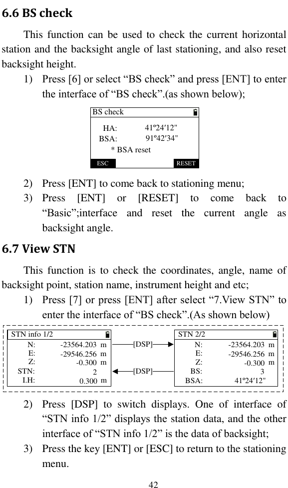   42 6.6 BS check This function can  be  used to check  the current horizontal station and the backsight angle of last stationing, and also reset backsight height. 1) Press [6] or select “BS check” and press [ENT] to enter the interface of “BS check”.(as shown below); ESC RESETBS checkHA:BSA:* BSA reset41º24′12&quot;91º42′34&quot; 2) Press [ENT] to come back to stationing menu; 3) Press  [ENT]  or  [RESET]  to  come  back  to “Basic”;interface  and  reset  the  current  angle  as backsight angle. 6.7 View STN This  function  is  to  check the  coordinates, angle, name of backsight point, station name, instrument height and etc; 1) Press [7] or press [ENT] after select “7.View STN” to enter the interface of “BS check”.(As shown below) STN info 1/2STN:STN 2/2I.H:Z:mmmE: N: -23564.203-29546.256-0.300 Z:mmmE: N: -23564.203-29546.256-0.300BS:BSA:20.300 41º24′12&quot;m[DSP][DSP] 3 2) Press  [DSP]  to  switch  displays.  One  of  interface  of “STN info 1/2” displays the station data, and the other interface of “STN info 1/2” is the data of backsight; 3) Press the key [ENT] or [ESC] to return to the stationing menu. 
