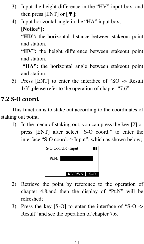   44 3) Input the height difference in the “HV” input box, and then press [ENT] or [▼]; 4) Input horizontal angle in the “HA” input box; [Notice*]: “HD”: the horizontal distance between stakeout point and station. “HV”:  the  height  difference  between  stakeout  point and station.  “HA”:  the  horizontal  angle  between  stakeout  point and station. 5) Press  [ENT]  to  enter  the  interface  of  “SO  -&gt;  Result 1/3”,please refer to the operation of chapter “7.6”. 7.2 S-O coord. This function is to stake out according to the coordinates of staking out point. 1) In the menu of staking out, you can press the key [2] or press  [ENT]  after  select  “S-O  coord.”  to  enter  the interface “S-O coord.-&gt; Input”, which as shown below; S-O Coord.-&gt; InputPt.N:S-OKNOWN1 2) Retrieve  the  point  by  reference  to  the  operation  of chapter  4.8,and  then  the  display  of  “Pt.N”  will  be refreshed; 3) Press the key [S-O] to  enter  the  interface  of  “S-O -&gt; Result” and see the operation of chapter 7.6. 