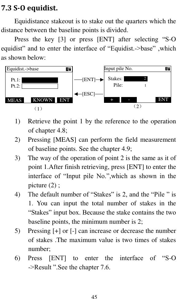   45 7.3 S-O equidist. Equidistance stakeout is to stake out the quarters which the distance between the baseline points is divided. Press  the  key  [3]  or  press  [ENT]  after  selecting  “S-O equidist” and to enter the interface of “Equidist.-&gt;base” ,which as shown below: （1）[ENT][ESC]MEAS ENTKNOWNEquidist.-&gt;basePt.1:Pt.2:+ ENT-Input pile No.2Stakes:Pile: 111（2） 1) Retrieve the point 1 by the reference to the operation of chapter 4.8; 2) Pressing [MEAS] can perform the field measurement of baseline points. See the chapter 4.9; 3) The way of the operation of point 2 is the same as it of point 1.After finish retrieving, press [ENT] to enter the interface  of  “Input  pile  No.”,which  as  shown  in  the picture (2) ; 4) The default number of “Stakes” is 2, and the “Pile ” is 1.  You  can  input  the  total  number  of  stakes  in  the “Stakes” input box. Because the stake contains the two baseline points, the minimum number is 2; 5) Pressing [+] or [-] can increase or decrease the number of stakes .The maximum value is two times of stakes number; 6) Press  [ENT]  to  enter  the  interface  of  “S-O -&gt;Result ”.See the chapter 7.6. 