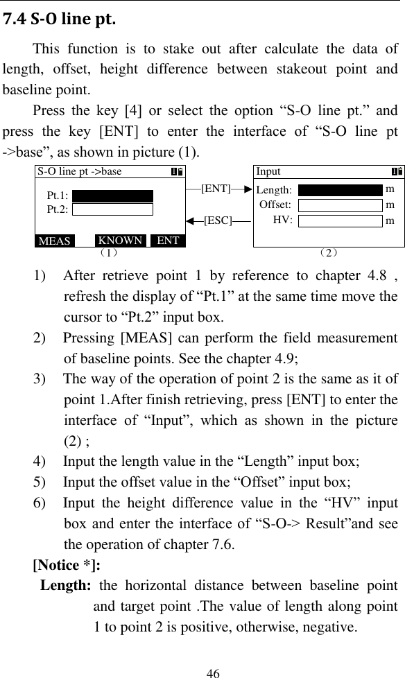   46 7.4 S-O line pt. This  function  is  to  stake  out  after  calculate  the  data  of length,  offset,  height  difference  between  stakeout  point  and baseline point.   Press  the  key  [4]  or  select  the  option  “S-O  line  pt.”  and press  the  key  [ENT]  to  enter  the  interface  of  “S-O  line  pt -&gt;base”, as shown in picture (1). [ENT][ESC]（1）MEAS ENTKNOWNS-O line pt -&gt;basePt.1:Pt.2:1（2）InputmOffset:Length:HV:m1m 1) After  retrieve  point  1  by  reference  to  chapter  4.8  , refresh the display of “Pt.1” at the same time move the cursor to “Pt.2” input box. 2) Pressing [MEAS] can perform the field measurement of baseline points. See the chapter 4.9; 3) The way of the operation of point 2 is the same as it of point 1.After finish retrieving, press [ENT] to enter the interface  of  “Input”,  which  as  shown  in  the  picture (2) ; 4) Input the length value in the “Length” input box; 5) Input the offset value in the “Offset” input box; 6) Input  the  height  difference  value  in  the  “HV”  input box and enter the interface of “S-O-&gt; Result”and see the operation of chapter 7.6. [Notice *]: Length:  the  horizontal  distance  between  baseline  point and target point .The value of length along point 1 to point 2 is positive, otherwise, negative. 
