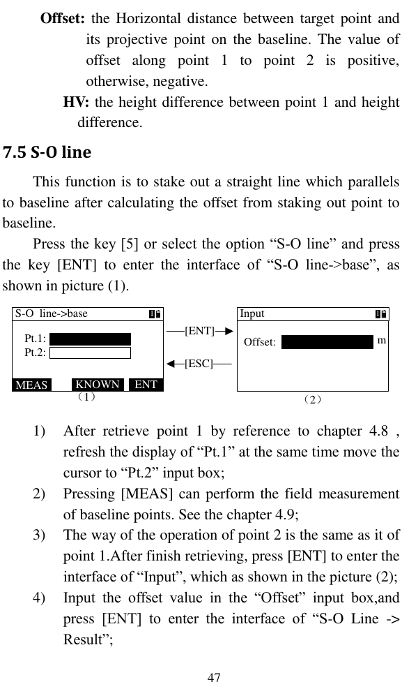   47 Offset: the Horizontal distance between target point and its projective point on  the  baseline.  The  value  of offset  along  point  1  to  point  2  is  positive, otherwise, negative. HV: the height difference between point 1 and height difference. 7.5 S-O line This function is to stake out a straight line which parallels to baseline after calculating the offset from staking out point to baseline. Press the key [5] or select the option “S-O line” and press the  key  [ENT]  to  enter  the  interface  of  “S-O  line-&gt;base”,  as shown in picture (1). [ENT][ESC]m（1）MEAS ENTKNOWNS-O  line-&gt;basePt.1:Pt.2:1InputOffset:1（2）m 1) After  retrieve  point  1  by  reference  to  chapter  4.8  , refresh the display of “Pt.1” at the same time move the cursor to “Pt.2” input box; 2) Pressing [MEAS] can perform the field measurement of baseline points. See the chapter 4.9; 3) The way of the operation of point 2 is the same as it of point 1.After finish retrieving, press [ENT] to enter the interface of “Input”, which as shown in the picture (2); 4) Input  the  offset  value  in  the  “Offset”  input  box,and press  [ENT]  to  enter  the  interface  of  “S-O  Line  -&gt; Result”; 