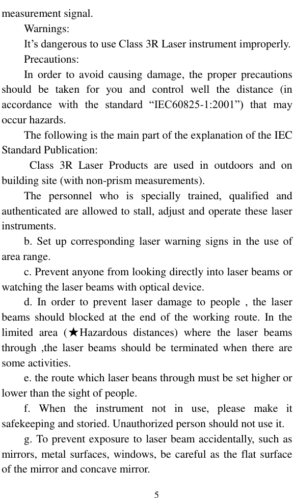   5 measurement signal. Warnings: It’s dangerous to use Class 3R Laser instrument improperly. Precautions: In order  to  avoid  causing  damage,  the  proper precautions should  be  taken  for  you  and  control  well  the  distance  (in accordance  with  the  standard  “IEC60825-1:2001”)  that  may occur hazards. The following is the main part of the explanation of the IEC Standard Publication:   Class  3R  Laser  Products  are  used  in  outdoors  and  on building site (with non-prism measurements). The  personnel  who  is  specially  trained,  qualified  and authenticated are allowed to stall, adjust and operate these laser instruments. b. Set up  corresponding laser warning signs in the use of area range. c. Prevent anyone from looking directly into laser beams or watching the laser beams with optical device. d.  In  order  to  prevent  laser  damage  to  people  ,  the  laser beams should blocked  at  the  end  of  the working route.  In  the limited  area  (★Hazardous  distances)  where  the  laser  beams through  ,the  laser  beams  should  be  terminated  when  there  are some activities. e. the route which laser beans through must be set higher or lower than the sight of people. f.  When  the  instrument  not  in  use,  please  make  it safekeeping and storied. Unauthorized person should not use it. g. To prevent exposure to laser beam accidentally, such as mirrors, metal surfaces, windows, be careful as the flat surface of the mirror and concave mirror. 