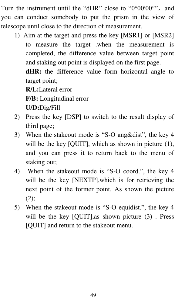   49 Turn  the instrument  until the “dHR”  close  to “0°00′00″”，and you  can  conduct  somebody  to  put  the  prism  in  the  view  of telescope until close to the direction of measurement. 1) Aim at the target and press the key [MSR1] or [MSR2] to  measure  the  target  .when  the  measurement  is completed,  the  difference  value  between  target  point and staking out point is displayed on the first page. dHR:  the  difference  value  form  horizontal  angle  to target point; R/L:Lateral error F/B: Longitudinal error U/D:Dig/Fill 2) Press the key [DSP] to switch to the result display of third page; 3) When the stakeout mode is “S-O ang&amp;dist”, the key 4 will be the key [QUIT], which as shown in picture (1), and  you  can  press  it  to  return  back  to  the  menu  of staking out; 4) When  the  stakeout  mode  is  “S-O  coord.”,  the  key  4 will  be  the  key  [NEXTP],which  is  for  retrieving  the next  point  of  the  former  point.  As  shown  the  picture (2); 5) When the stakeout mode is “S-O equidist.”, the key 4 will  be  the  key  [QUIT],as  shown  picture  (3)  .  Press [QUIT] and return to the stakeout menu. 