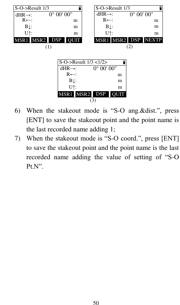   50 MSR1 QUITDSPMSR2S-O-&gt;Result 1/3mR←:B↓:mU↑:0° 00&apos; 00&quot;mS-O-&gt;Result 1/3mR←:dHR→:B↓:mU↑:0° 00&apos; 00&quot;mMSR1 NEXTPDSPMSR2MSR1 QUITDSPMSR2S-O-&gt;Result 1/3 &lt;1/2&gt;mR←:dHR→:B↓:mU↑:0° 00&apos; 00&quot;m(1) (2)(3)dHR→: 6) When  the  stakeout  mode  is  “S-O  ang.&amp;dist.”,  press [ENT] to save the stakeout point and the point name is the last recorded name adding 1; 7) When the stakeout mode is “S-O coord.”, press [ENT] to save the stakeout point and the point name is the last recorded  name  adding  the  value  of  setting  of  “S-O Pt.N”.  