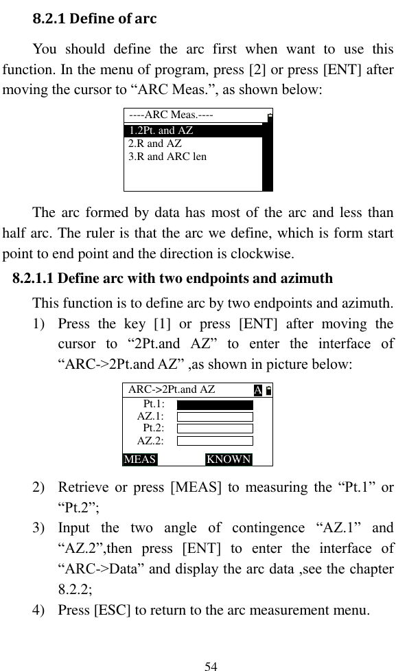   54 8.2.1 Define of arc You  should  define  the  arc  first  when  want  to  use  this function. In the menu of program, press [2] or press [ENT] after moving the cursor to “ARC Meas.”, as shown below: ----ARC Meas.----1.2Pt. and AZ3.R and ARC len2.R and AZ The arc formed by data has most of the arc and less than half arc. The ruler is that the arc we define, which is form start point to end point and the direction is clockwise. 8.2.1.1 Define arc with two endpoints and azimuth This function is to define arc by two endpoints and azimuth. 1) Press  the  key  [1]  or  press  [ENT]  after  moving  the cursor  to  “2Pt.and  AZ”  to  enter  the  interface  of “ARC-&gt;2Pt.and AZ” ,as shown in picture below: Pt.1:ARC-&gt;2Pt.and AZMEAS KNOWNPt.2:AZ.1:AZ.2:A 2) Retrieve  or  press [MEAS] to  measuring  the  “Pt.1” or “Pt.2”; 3) Input  the  two  angle  of  contingence  “AZ.1”  and “AZ.2”,then  press  [ENT]  to  enter  the  interface  of “ARC-&gt;Data” and display the arc data ,see the chapter 8.2.2; 4) Press [ESC] to return to the arc measurement menu. 