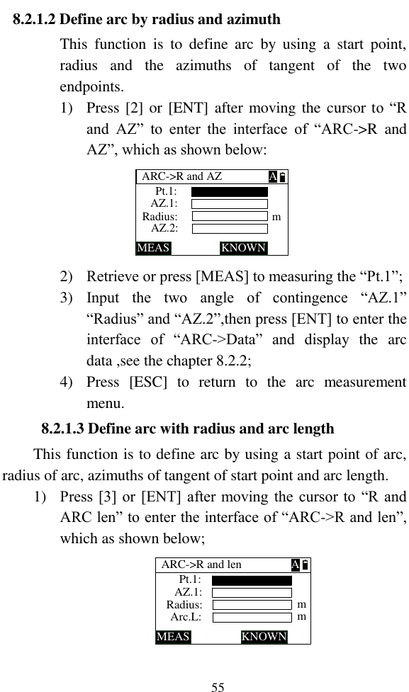   55 8.2.1.2 Define arc by radius and azimuth This  function  is  to  define  arc  by  using  a  start  point, radius  and  the  azimuths  of  tangent  of  the  two endpoints. 1) Press [2] or [ENT] after moving the cursor to “R and  AZ”  to  enter  the  interface  of  “ARC-&gt;R  and AZ”, which as shown below: ARC-&gt;R and AZMEAS KNOWNRadius:Pt.1:AZ.1:AZ.2: mA 2) Retrieve or press [MEAS] to measuring the “Pt.1”; 3) Input  the  two  angle  of  contingence  “AZ.1” “Radius” and “AZ.2”,then press [ENT] to enter the interface  of  “ARC-&gt;Data”  and  display  the  arc data ,see the chapter 8.2.2; 4) Press  [ESC]  to  return  to  the  arc  measurement menu. 8.2.1.3 Define arc with radius and arc length This function is to define arc by using a start point of arc, radius of arc, azimuths of tangent of start point and arc length. 1) Press [3] or [ENT] after moving the cursor to “R and ARC len” to enter the interface of “ARC-&gt;R and len”, which as shown below; ARC-&gt;R and lenMEAS KNOWNRadius:Pt.1:AZ.1:Arc.L: mmA 
