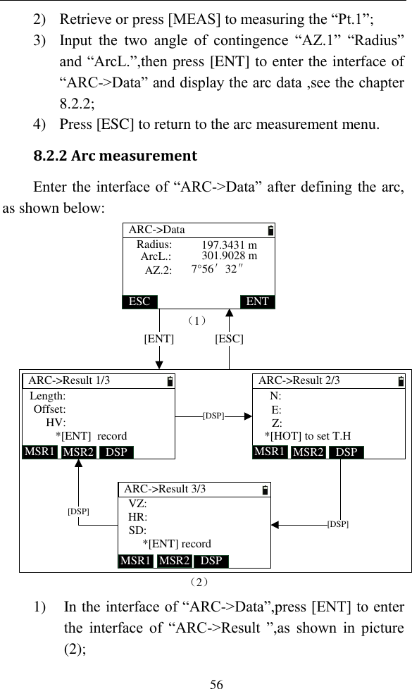   56 2) Retrieve or press [MEAS] to measuring the “Pt.1”; 3) Input  the  two  angle  of  contingence  “AZ.1”  “Radius” and “ArcL.”,then press [ENT] to enter the interface of “ARC-&gt;Data” and display the arc data ,see the chapter 8.2.2; 4) Press [ESC] to return to the arc measurement menu. 8.2.2 Arc measurement Enter the interface of “ARC-&gt;Data” after defining the arc, as shown below: ARC-&gt;Result 1/3MSR1 DSPMSR2Length:Offset:HV:*[ENT]  recordARC-&gt;Result 2/3MSR1 DSPMSR2N:E:Z:*[HOT] to set T.HARC-&gt;Result 3/3MSR1 DSPMSR2VZ:HR:SD:*[ENT] record[DSP][DSP][DSP]（2）ARC-&gt;DataESC ENTRadius:ArcL.:AZ.2:197.3431 m301.9028 m7°56′32″（1）[ENT] [ESC] 1) In the interface of “ARC-&gt;Data”,press [ENT] to enter the  interface  of  “ARC-&gt;Result ”,as  shown  in  picture (2); 