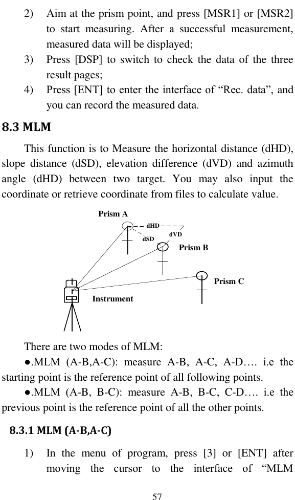   57 2) Aim at the prism point, and press [MSR1] or [MSR2] to  start  measuring.  After  a  successful  measurement, measured data will be displayed; 3) Press [DSP] to  switch to  check  the  data  of  the  three result pages; 4) Press [ENT] to enter the interface of “Rec. data”, and you can record the measured data. 8.3 MLM This function is to Measure the horizontal distance (dHD), slope  distance  (dSD),  elevation  difference  (dVD)  and  azimuth angle  (dHD)  between  two  target.  You  may  also  input  the coordinate or retrieve coordinate from files to calculate value. dHDdVDdSD Prism BPrism APrism CInstrument  There are two modes of MLM: ●.MLM  (A-B,A-C):  measure  A-B,  A-C,  A-D….  i.e  the starting point is the reference point of all following points. ●.MLM  (A-B,  B-C):  measure  A-B,  B-C,  C-D….  i.e  the previous point is the reference point of all the other points. 8.3.1 MLM (A-B,A-C) 1) In  the  menu  of  program,  press  [3]  or  [ENT]  after moving  the  cursor  to  the  interface  of  “MLM 