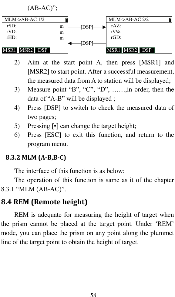   58 (AB-AC)”; MLM-&gt;AB-AC 1/2MSR1 DSPMSR2rSD:rVD:rHD:MLM-&gt;AB-AC 2/2MSR1 DSPMSR2rAZ:rV%:rGD:[DSP][DSP]mmm 2) Aim  at  the  start  point  A,  then  press  [MSR1]  and [MSR2] to start point. After a successful measurement, the measured data from A to station will be displayed; 3) Measure point “B”, “C”, “D”, ……,in order, then the data of “A-B” will be displayed ; 4) Press [DSP] to switch to check the measured data of two pages; 5) Pressing [▪] can change the target height; 6) Press  [ESC]  to  exit  this  function,  and  return  to  the program menu. 8.3.2 MLM (A-B,B-C) The interface of this function is as below: The operation of this function is same as it of the chapter 8.3.1 “MLM (AB-AC)”. 8.4 REM (Remote height) REM is adequate for measuring the height of target when the  prism  cannot  be  placed  at  the  target  point.  Under  ‘REM’ mode, you can place the prism on any point along the plummet line of the target point to obtain the height of target. 