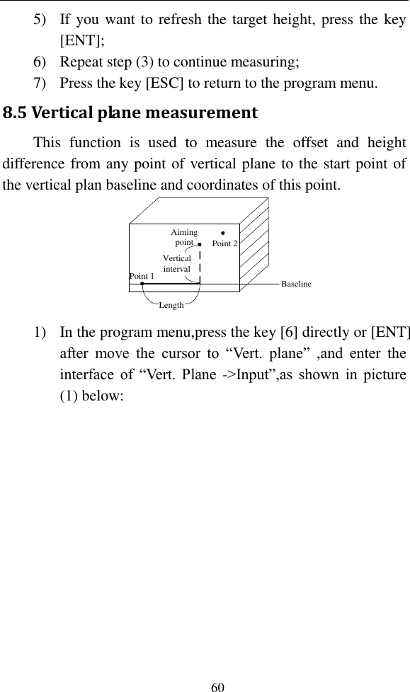   60 5) If you want to refresh the target height, press the key [ENT]; 6) Repeat step (3) to continue measuring; 7) Press the key [ESC] to return to the program menu. 8.5 Vertical plane measurement This  function  is  used  to  measure  the  offset  and  height difference from any point of vertical plane to the start point of the vertical plan baseline and coordinates of this point. Point 1Point 2Aiming pointLength Vertical interval Baseline  1) In the program menu,press the key [6] directly or [ENT] after  move  the  cursor  to  “Vert.  plane”  ,and  enter  the interface of  “Vert. Plane -&gt;Input”,as  shown in picture (1) below: 