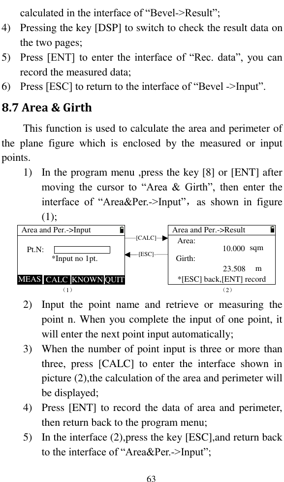   63 calculated in the interface of “Bevel-&gt;Result”; 4) Pressing the key [DSP] to switch to check the result data on the two pages; 5) Press [ENT] to enter  the interface of “Rec. data”,  you can record the measured data; 6) Press [ESC] to return to the interface of “Bevel -&gt;Input”. 8.7 Area &amp; Girth This function is used to calculate the area and perimeter of the  plane  figure  which  is  enclosed  by  the  measured  or  input points. 1) In the program menu ,press the key [8] or [ENT] after moving  the  cursor  to  “Area  &amp;  Girth”,  then  enter  the interface  of  “Area&amp;Per.-&gt;Input”，as  shown  in  figure (1); Pt.N:Area and Per.-&gt;InputMEAS KNOWN（1）CALCArea and Per.-&gt;ResultArea:Girth:*[ESC] back,[ENT] record[CALC][ESC]QUIT*Input no 1pt.（2）10.00023.508sqm  m 2) Input  the  point  name  and  retrieve  or  measuring  the point n. When you complete the input of one point, it will enter the next point input automatically; 3) When the number of point input is three or more than three,  press  [CALC]  to  enter  the  interface  shown  in picture (2),the calculation of the area and perimeter will be displayed; 4) Press [ENT] to record the data of area and perimeter, then return back to the program menu; 5) In the interface (2),press the key [ESC],and return back to the interface of “Area&amp;Per.-&gt;Input”; 