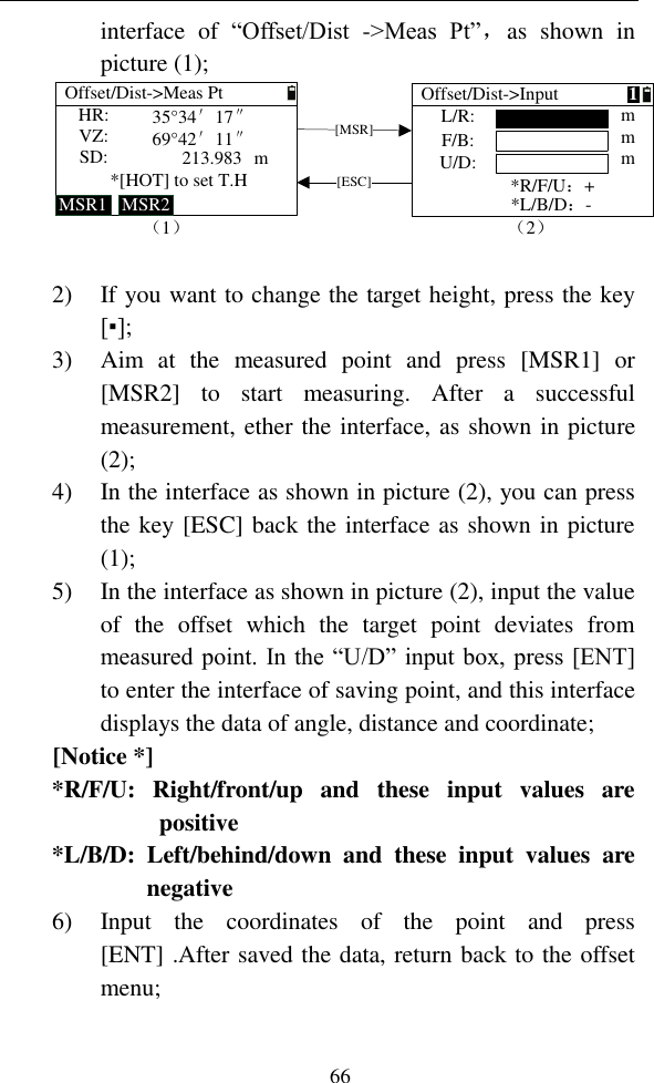   66 interface  of  “Offset/Dist  -&gt;Meas  Pt”，as  shown  in picture (1); L/R:F/B:U/D:*R/F/U：+（2）Offset/Dist-&gt;InputHR:VZ:SD:*[HOT] to set T.HOffset/Dist-&gt;Meas PtMSR1 MSR2[MSR][ESC]mmm*L/B/D：-m35°34′17″69°42′11″213.983（1）1  2) If you want to change the target height, press the key [▪]; 3) Aim  at  the  measured  point  and  press  [MSR1]  or [MSR2]  to  start  measuring.  After  a  successful measurement, ether the interface, as shown in picture (2); 4) In the interface as shown in picture (2), you can press the key [ESC] back the interface as shown in picture (1); 5) In the interface as shown in picture (2), input the value of  the  offset  which  the  target  point  deviates  from measured point. In the “U/D” input box, press [ENT] to enter the interface of saving point, and this interface displays the data of angle, distance and coordinate; [Notice *] *R/F/U:  Right/front/up  and  these  input  values  are positive *L/B/D:  Left/behind/down  and  these  input  values  are negative 6) Input  the  coordinates  of  the  point  and  press [ENT] .After saved the data, return back to the offset menu; 