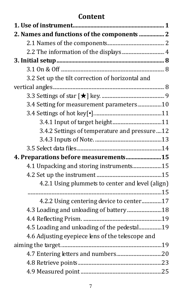   7  Content 1. Use of instrument.............................................................. 1 2. Names and functions of the components ................. 2 2.1 Names of the components ........................................... 2 2.2 The information of the displays ................................ 4 3. Initial setup ......................................................................... 8 3.1 On &amp; Off .............................................................................. 8 3.2 Set up the tilt correction of horizontal and vertical angles .................................................................................... 8 3.3 Settings of star [★] key. ............................................... 9 3.4 Setting for measurement parameters ..................10 3.4 Settings of hot key[▪]. ..................................................11 3.4.1 Input of target height .....................................11 3.4.2 Settings of temperature and pressure ....12 3.4.3 Inputs of Note. ..................................................13 3.5 Select data files ................................................................14 4. Preparations before measurements ........................ 15 4.1 Unpacking and storing instruments......................15 4.2 Set up the instrument .................................................15 4.2.1 Using plummets to center and level (align) .....................................................................................................15 4.2.2 Using centering device to center ...............17 4.3 Loading and unloading of battery ..........................18 4.4 Reflecting Prism. ...........................................................19 4.5 Loading and unloading of the pedestal .................19 4.6 Adjusting eyepiece lens of the telescope and aiming the target. ...........................................................................19 4.7 Entering letters and numbers ..................................20 4.8 Retrieve points ...............................................................23 4.9 Measured point .............................................................25 