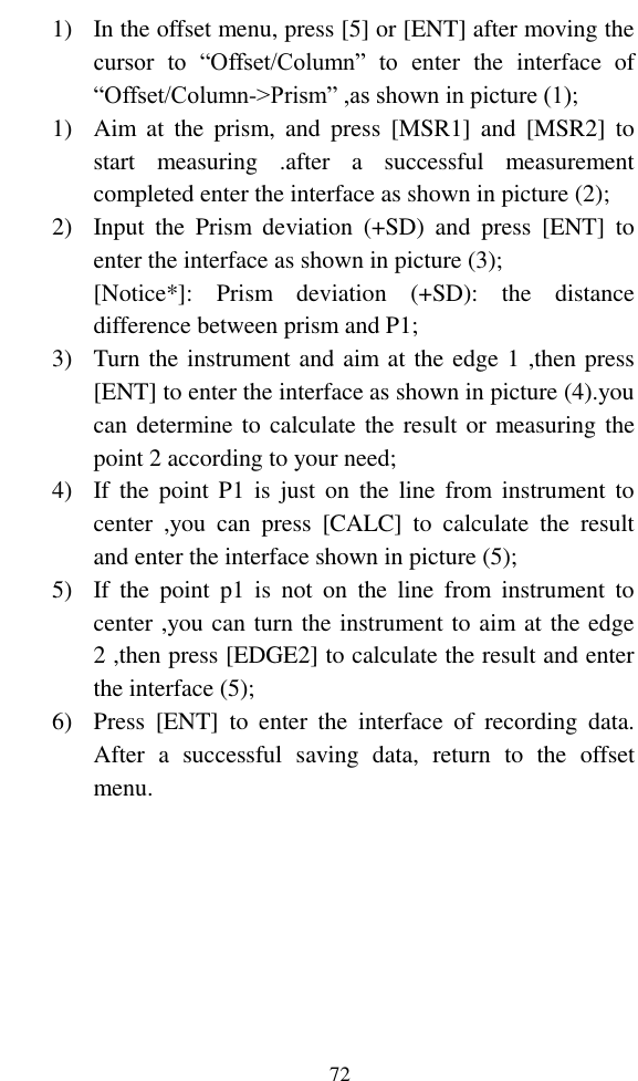   72 1) In the offset menu, press [5] or [ENT] after moving the cursor  to  “Offset/Column”  to  enter  the  interface  of “Offset/Column-&gt;Prism” ,as shown in picture (1); 1) Aim at  the  prism,  and  press  [MSR1]  and  [MSR2]  to start  measuring  .after  a  successful  measurement completed enter the interface as shown in picture (2); 2) Input  the  Prism  deviation  (+SD)  and  press  [ENT]  to enter the interface as shown in picture (3); [Notice*]:  Prism  deviation  (+SD):  the  distance difference between prism and P1; 3) Turn the instrument and aim at the edge 1 ,then press [ENT] to enter the interface as shown in picture (4).you can determine to calculate the result or measuring the point 2 according to your need; 4) If the  point  P1  is  just  on  the  line  from  instrument  to center  ,you  can  press  [CALC]  to  calculate  the  result and enter the interface shown in picture (5); 5) If  the  point  p1  is  not  on  the  line  from  instrument  to center ,you can turn the instrument to aim at the edge 2 ,then press [EDGE2] to calculate the result and enter the interface (5); 6) Press  [ENT]  to  enter  the  interface  of  recording  data. After  a  successful  saving  data,  return  to  the  offset menu. 