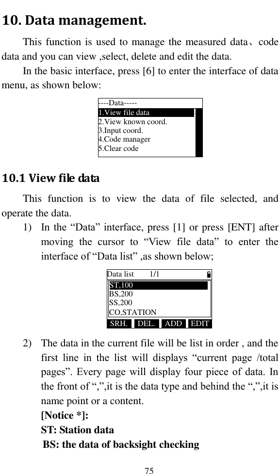   75 10. Data management. This function is used to manage the measured data、code data and you can view ,select, delete and edit the data. In the basic interface, press [6] to enter the interface of data menu, as shown below: ----Data-----1.View file data2.View known coord.3.Input coord.4.Code manager5.Clear code 10.1 View file data This  function  is  to  view  the  data  of  file  selected,  and operate the data. 1) In the “Data” interface, press [1] or press [ENT] after moving  the  cursor  to  “View  file  data”  to  enter  the interface of “Data list” ,as shown below; Data list 1/1SRH. ADDDEL. EDITBS,200ST,100SS,200CO,STATION 2) The data in the current file will be list in order , and the first  line  in  the  list  will  displays  “current  page  /total pages”. Every page will display four piece of data. In the front of “,”,it is the data type and behind the “,”,it is name point or a content. [Notice *]:   ST: Station data BS: the data of backsight checking 