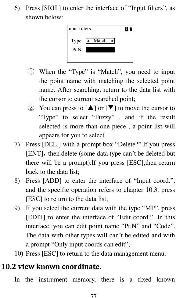   77 6) Press [SRH.] to enter the interface of “Input filters”, as shown below: Input filtersType:Pt.N:Match ▲ ▲1 ① When  the  “Type”  is  “Match”,  you need  to  input the  point  name  with  matching  the  selected  point name. After searching, return to the data list with the cursor to current searched point; ② You can press to [▲] or [▼] to move the cursor to “Type”  to  select  “Fuzzy”  ,  and  if  the  result selected is more than one piece , a point list will appears for you to select . 7) Press [DEL.] with a prompt box “Delete?”.If you press [ENT]，then delete (some data type can’t be deleted but there will be a prompt).If you press [ESC],then return back to the data list; 8) Press  [ADD]  to  enter  the  interface of  “Input coord.”, and the specific operation refers to chapter 10.3. press [ESC] to return to the data list; 9) If you select the current data with the type “MP”, press [EDIT] to enter the interface  of  “Edit coord.”. In this interface, you can edit point name “Pt.N” and “Code”. The data with other types will can’t be edited and with a prompt “Only input coords can edit”; 10) Press [ESC] to return to the data management menu. 10.2 view known coordinate. In  the  instrument  memory,  there  is  a  fixed  known 