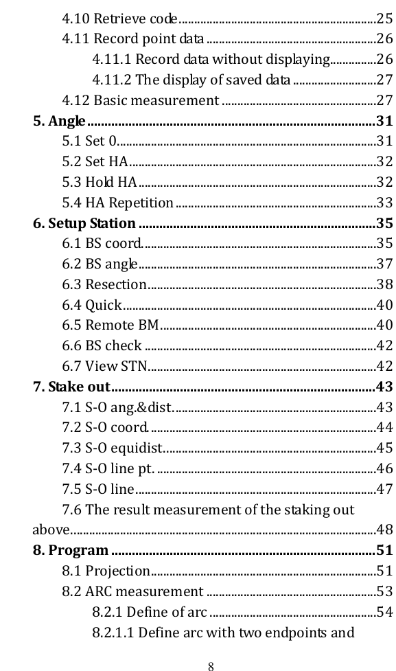   8 4.10 Retrieve code ................................................................25 4.11 Record point data .......................................................26 4.11.1 Record data without displaying...............26 4.11.2 The display of saved data ...........................27 4.12 Basic measurement ..................................................27 5. Angle .................................................................................... 31 5.1 Set 0 ....................................................................................31 5.2 Set HA ................................................................................32 5.3 Hold HA .............................................................................32 5.4 HA Repetition .................................................................33 6. Setup Station ..................................................................... 35 6.1 BS coord. ...........................................................................35 6.2 BS angle .............................................................................37 6.3 Resection ..........................................................................38 6.4 Quick ..................................................................................40 6.5 Remote BM ......................................................................40 6.6 BS check ...........................................................................42 6.7 View STN ..........................................................................42 7. Stake out ............................................................................. 43 7.1 S-O ang.&amp;dist. .................................................................43 7.2 S-O coord. .........................................................................44 7.3 S-O equidist. ....................................................................45 7.4 S-O line pt. .......................................................................46 7.5 S-O line ..............................................................................47 7.6 The result measurement of the staking out above. ..................................................................................................48 8. Program ............................................................................. 51 8.1 Projection .........................................................................51 8.2 ARC measurement .......................................................53 8.2.1 Define of arc ......................................................54 8.2.1.1 Define arc with two endpoints and 