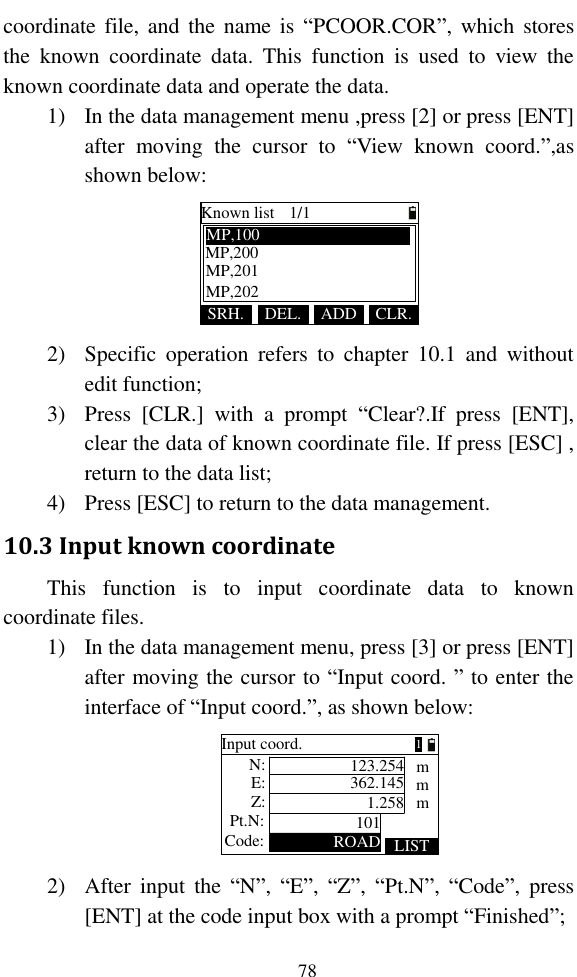   78 coordinate file,  and  the  name is  “PCOOR.COR”, which stores the  known  coordinate  data.  This  function  is  used  to  view  the known coordinate data and operate the data. 1) In the data management menu ,press [2] or press [ENT] after  moving  the  cursor  to  “View  known  coord.”,as shown below: Known list 1/1SRH. ADDDEL. CLR.MP,200MP,100MP,201MP,202 2) Specific  operation  refers  to  chapter  10.1  and  without edit function; 3) Press  [CLR.]  with  a  prompt  “Clear?.If  press  [ENT], clear the data of known coordinate file. If press [ESC] , return to the data list; 4) Press [ESC] to return to the data management. 10.3 Input known coordinate This  function  is  to  input  coordinate  data  to  known coordinate files. 1) In the data management menu, press [3] or press [ENT] after moving the cursor to “Input coord. ” to enter the interface of “Input coord.”, as shown below: Pt.N:Code:Input coord.101ROAD LIST123.254362.1451.258mmmZ:E: N:1 2) After  input  the  “N”,  “E”,  “Z”,  “Pt.N”,  “Code”,  press [ENT] at the code input box with a prompt “Finished”; 