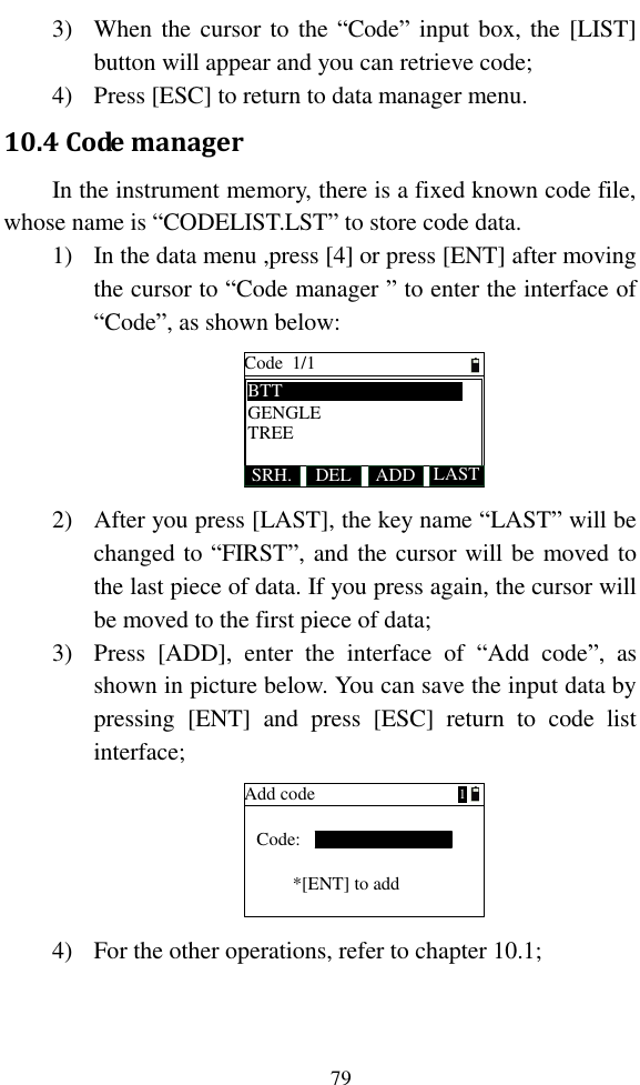   79 3) When the cursor to  the “Code” input box, the [LIST] button will appear and you can retrieve code; 4) Press [ESC] to return to data manager menu. 10.4 Code manager In the instrument memory, there is a fixed known code file, whose name is “CODELIST.LST” to store code data.   1) In the data menu ,press [4] or press [ENT] after moving the cursor to “Code manager ” to enter the interface of “Code”, as shown below: Code  1/1SRH. DEL LASTADDBTTGENGLETREE 2) After you press [LAST], the key name “LAST” will be changed to “FIRST”, and the cursor will be moved to the last piece of data. If you press again, the cursor will be moved to the first piece of data; 3) Press  [ADD],  enter  the  interface  of  “Add  code”,  as shown in picture below. You can save the input data by pressing  [ENT]  and  press  [ESC]  return  to  code  list interface; Add codeCode:*[ENT] to add1 4) For the other operations, refer to chapter 10.1;  