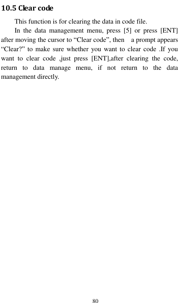   80 10.5 Clear code This function is for clearing the data in code file. In  the  data  management  menu,  press  [5]  or  press  [ENT] after moving the cursor to “Clear code”, then    a prompt appears “Clear?” to make sure whether  you want to clear code .If you want  to  clear  code  ,just  press  [ENT],after  clearing  the  code, return  to  data  manage  menu,  if  not  return  to  the  data management directly.  