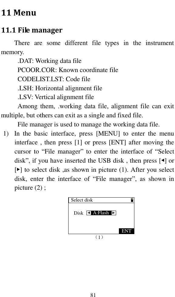   81 11 Menu 11.1 File manager There  are  some  different  file  types  in  the  instrument memory. .DAT: Working data file PCOOR.COR: Known coordinate file CODELIST.LST: Code file .LSH: Horizontal alignment file .LSV: Vertical alignment file Among them, .working data file, alignment  file  can  exit multiple, but others can exit as a single and fixed file. File manager is used to manage the working data file. 1) In  the  basic  interface,  press  [MENU]  to  enter  the  menu interface , then press [1] or press [ENT] after moving the cursor to  “File  manager” to  enter  the  interface of  “Select disk”, if you have inserted the USB disk , then press [◀] or [▶] to select disk ,as shown in picture (1). After you select disk,  enter  the  interface  of  “File  manager”,  as  shown  in picture (2) ; Select disk（1）Disk A:Flash ▲ ▲ENT 