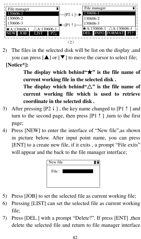   82 File managerDEL. FORMATINFO P1↑[P1↑][P2↓]★A:130606-1  △A:130606-1130606-1  130606-2    130606-3   File managerNEW LISTJOB P2↓★A:130606-1   △A:130606-1130606-1  130606-2   130606-3   （2） 2) The files in the selected disk will be list on the display ,and you can press [▲] or [▼] to move the cursor to select file; [Notice*]: The display which behind“★” is the file name of current working file in the selected disk . The display which behind“△” is the file name of current  working  file  which  is  used  to  retrieve coordinate in the selected disk . 3) After pressing [P2↓] , the key name changed to [P1↑] and turn to the second page, then press [P1↑] ,turn to the first page; 4) Press [NEW] to enter the interface of “New file”,as shown in  picture  below.  After  input  point  name,  you  can  press [ENT] to a create new file, if it exits , a prompt “File exits” will appear and the back to the file manager interface; New fileFile :1 5) Press [JOB] to set the selected file as current working file; 6) Pressing [LIST] can set the selected file as current working file; 7) Press [DEL.] with a prompt “Delete?”. If press [ENT] ,then delete the selected file and return to file manager interface 