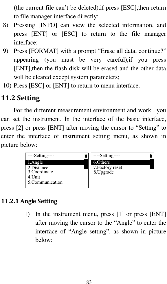   83 (the current file can’t be deleted),if press [ESC],then return to file manager interface directly; 8) Pressing  [INFO]  can  view  the  selected  information,  and press  [ENT]  or  [ESC]  to  return  to  the  file  manager interface; 9) Press [FORMAT] with a prompt “Erase all data, continue?” appearing  (you  must  be  very  careful),if  you  press [ENT],then the flash disk will be erased and the other data will be cleared except system parameters; 10) Press [ESC] or [ENT] to return to menu interface. 11.2 Setting For the different measurement environment and work , you can  set  the  instrument.  In  the  interface  of  the  basic  interface, press [2] or press [ENT] after moving the cursor to “Setting” to enter  the  interface  of  instrument  setting  menu,  as  shown  in picture below: ----Setting----1.Angle3.Coordinate2.Distance4.Unit5.Communication----Setting----6.Others7.Factory reset8.Upgrade 11.2.1 Angle Setting 1) In the instrument menu, press [1] or  press [ENT] after moving the cursor to the “Angle” to enter the interface  of  “Angle  setting”,  as  shown  in  picture below: 