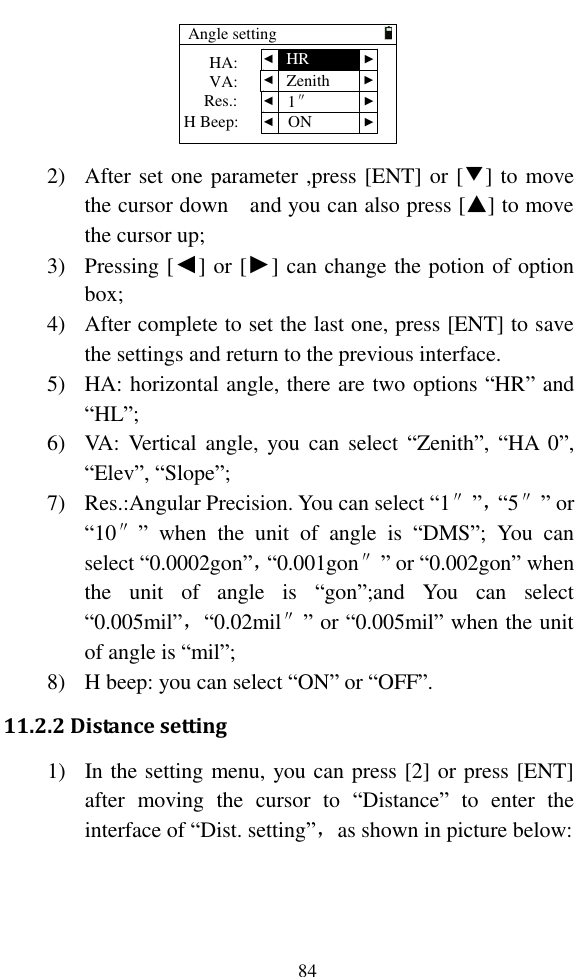   84 Angle setting  VA:Res.:  HA:H Beep: ▲ ▲ ▲ ▲ ▲ ▲ ▲ ▲HRZenith1″ON 2) After set one parameter ,press [ENT] or [▼] to move the cursor down    and you can also press [▲] to move the cursor up; 3) Pressing [◄] or [►] can change the potion of option box; 4) After complete to set the last one, press [ENT] to save the settings and return to the previous interface. 5) HA: horizontal angle, there are two options “HR” and “HL”; 6) VA:  Vertical angle,  you can  select  “Zenith”, “HA  0”, “Elev”, “Slope”; 7) Res.:Angular Precision. You can select “1″”，“5″” or “10″”  when  the  unit  of  angle  is  “DMS”;  You  can select “0.0002gon”，“0.001gon″” or “0.002gon” when the  unit  of  angle  is  “gon”;and  You  can  select “0.005mil”，“0.02mil″” or “0.005mil” when the unit of angle is “mil”; 8) H beep: you can select “ON” or “OFF”. 11.2.2 Distance setting 1) In the setting menu, you can press [2] or press [ENT] after  moving  the  cursor  to  “Distance”  to  enter  the interface of “Dist. setting”，as shown in picture below: 