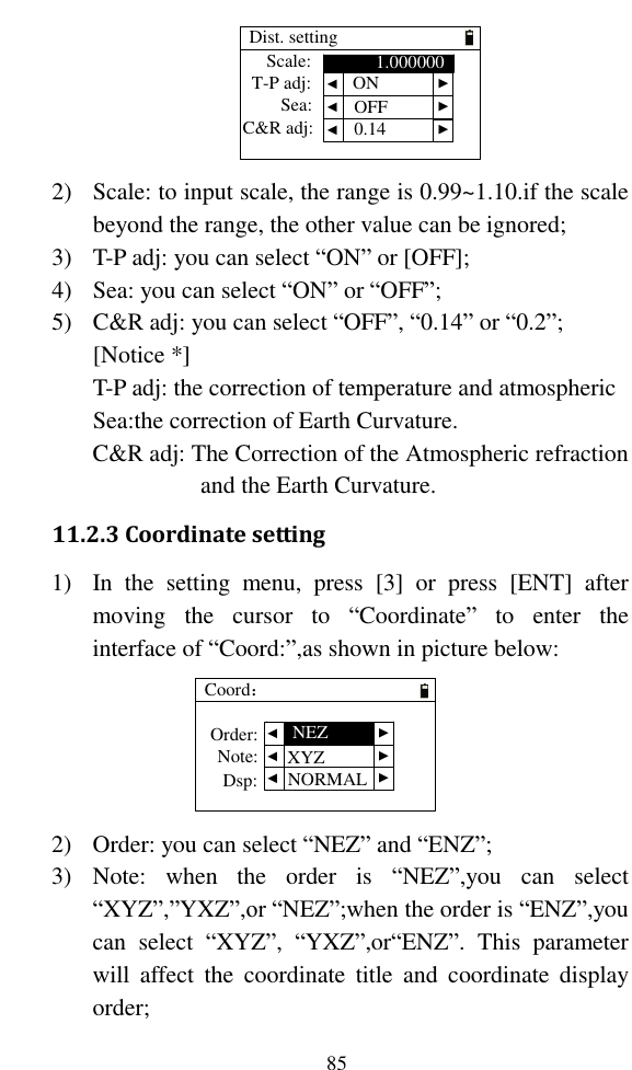   85 Dist. settingT-P adj:Sea:Scale:C&amp;R adj:1.000000 ▲ ▲ ▲ ▲ ▲ ▲ONOFF0.14 2) Scale: to input scale, the range is 0.99~1.10.if the scale beyond the range, the other value can be ignored; 3) T-P adj: you can select “ON” or [OFF]; 4) Sea: you can select “ON” or “OFF”; 5) C&amp;R adj: you can select “OFF”, “0.14” or “0.2”; [Notice *]   T-P adj: the correction of temperature and atmospheric Sea:the correction of Earth Curvature. C&amp;R adj: The Correction of the Atmospheric refraction and the Earth Curvature. 11.2.3 Coordinate setting 1) In  the  setting  menu,  press  [3]  or  press  [ENT]  after moving  the  cursor  to  “Coordinate”  to  enter  the interface of “Coord:”,as shown in picture below: Coord：Order:Note:Dsp: ▲ ▲ ▲ ▲ ▲ ▲NEZXYZNORMAL 2) Order: you can select “NEZ” and “ENZ”; 3) Note:  when  the  order  is  “NEZ”,you  can  select “XYZ”,”YXZ”,or “NEZ”;when the order is “ENZ”,you can  select  “XYZ”,  “YXZ”,or“ENZ”.  This  parameter will  affect  the  coordinate  title  and  coordinate  display order; 