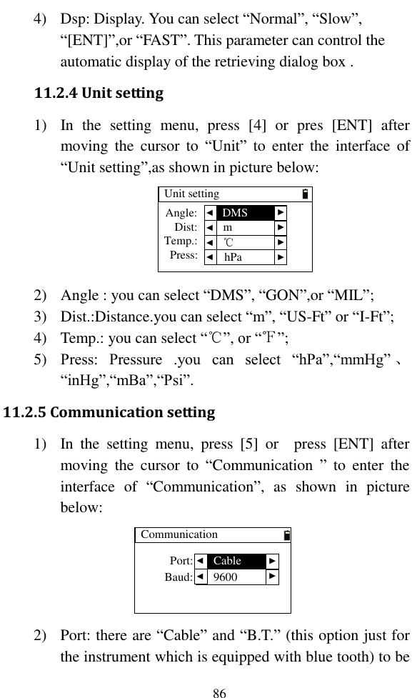   86 4) Dsp: Display. You can select “Normal”, “Slow”, “[ENT]”,or “FAST”. This parameter can control the automatic display of the retrieving dialog box . 11.2.4 Unit setting 1) In  the  setting  menu,  press  [4]  or  pres  [ENT]  after moving  the  cursor  to  “Unit”  to  enter  the  interface  of “Unit setting”,as shown in picture below: Unit settingDist:Temp.:Press:Angle:  ▲ ▲ ▲ ▲ ▲ ▲ ▲ ▲DMSm℃hPa 2) Angle : you can select “DMS”, “GON”,or “MIL”; 3) Dist.:Distance.you can select “m”, “US-Ft” or “I-Ft”; 4) Temp.: you can select “℃”, or “℉”; 5) Press:  Pressure  .you  can  select  “hPa”,“mmHg” 、“inHg”,“mBa”,“Psi”. 11.2.5 Communication setting 1) In  the  setting  menu,  press  [5]  or    press  [ENT]  after moving  the  cursor  to  “Communication  ”  to  enter  the interface  of  “Communication”,  as  shown  in  picture below: CommunicationBaud: ▲ ▲ ▲ ▲Port: Cable9600 2) Port: there are “Cable” and “B.T.” (this option just for the instrument which is equipped with blue tooth) to be 