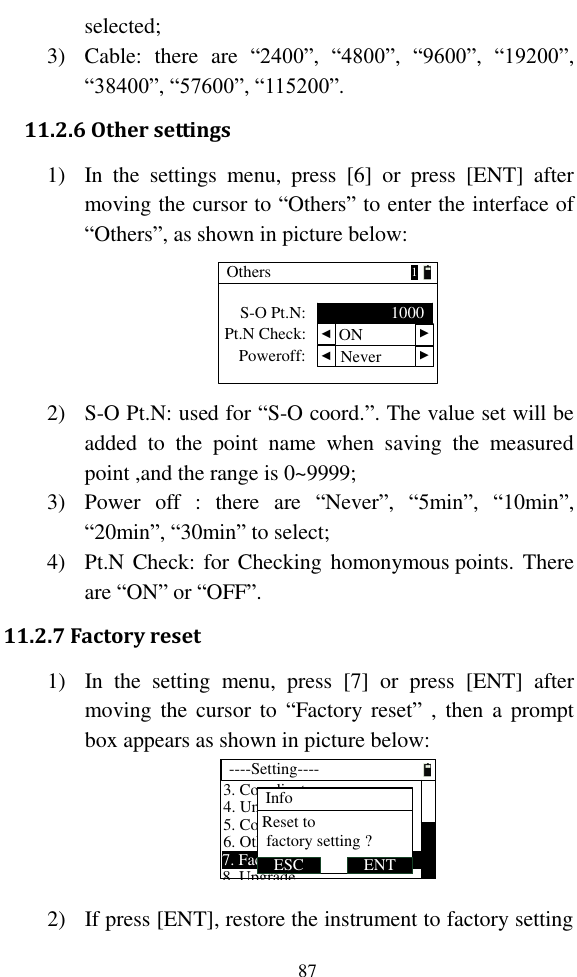   87 selected; 3) Cable:  there  are  “2400”,  “4800”,  “9600”,  “19200”, “38400”, “57600”, “115200”. 11.2.6 Other settings 1) In  the  settings  menu,  press  [6]  or  press  [ENT]  after moving the cursor to “Others” to enter the interface of “Others”, as shown in picture below: Others  Poweroff:S-O Pt.N: 1000 ▲ ▲1Pt.N Check:Never  ▲ ▲ON 2) S-O Pt.N: used for “S-O coord.”. The value set will be added  to  the  point  name  when  saving  the  measured point ,and the range is 0~9999; 3) Power  off  :  there  are  “Never”,  “5min”,  “10min”, “20min”, “30min” to select; 4) Pt.N Check: for  Checking homonymous points.  There are “ON” or “OFF”. 11.2.7 Factory reset 1) In  the  setting  menu,  press  [7]  or  press  [ENT]  after moving the  cursor  to  “Factory reset”  ,  then  a prompt box appears as shown in picture below: ----Setting----4. Unit6. Others5. Communication7. Factory reset8. Upgrade3. CoordinateENTESCReset to factory setting ?Info               D  2) If press [ENT], restore the instrument to factory setting 