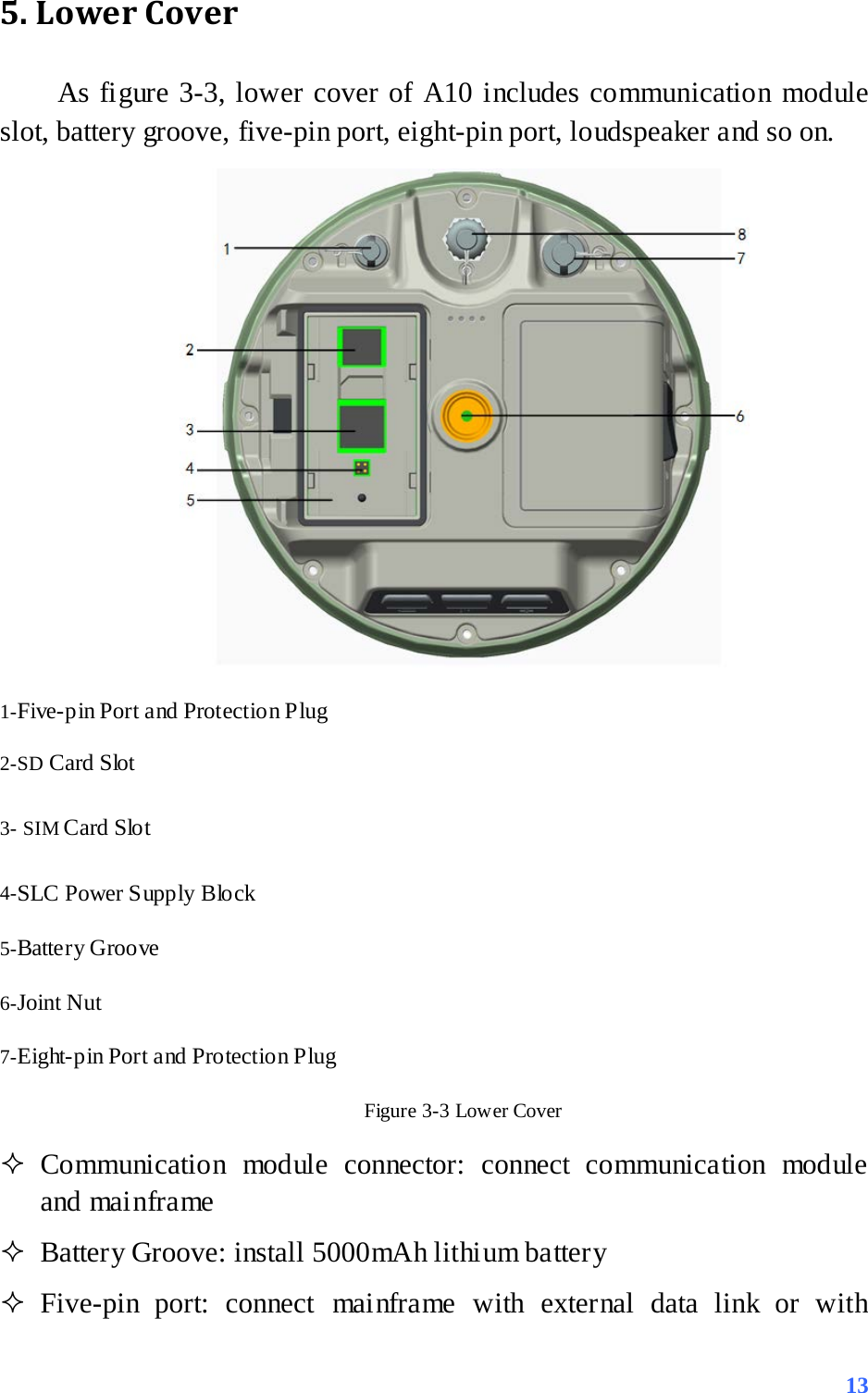 5. Lower Cover As figure 3-3, lower cover of A10 includes communication module slot, battery groove, five-pin port, eight-pin port, loudspeaker and so on.  1-Five-pin Port and Protection Plug 2-SD Card Slot   3- SIM Card Slo t   4-SLC Power Supply Block     5-Battery Groove 6-Joint Nut 7-Eight-pin Port and Protection Plug Figure 3-3 Lower Cover  Communication module connector: connect communication module and mainframe  Battery Groove: install 5000mAh lithium battery    Five-pin port: connect mainframe with external data link or with  13 