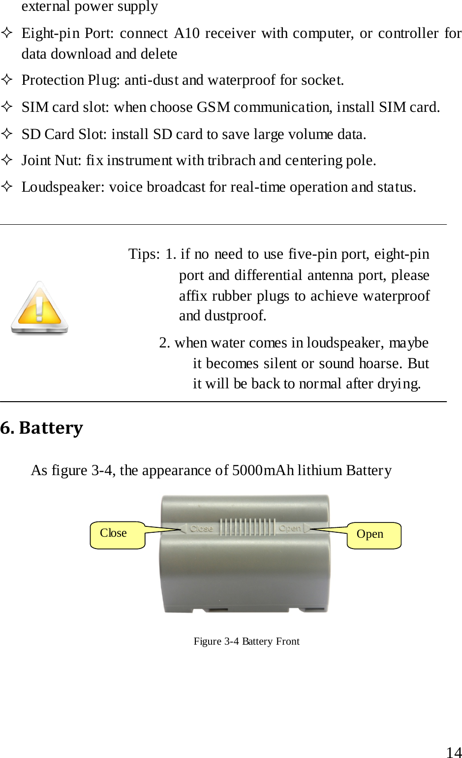  external power supply    Eight-pin Port: connect A10 receiver with computer, or controller for data download and delete  Protection Plug: anti-dust and waterproof for socket.  SIM card slot: when choose GSM communication, install SIM card.    SD Card Slot: install SD card to save large volume data.  Joint Nut: fix instrument with tribrach and centering pole.    Loudspeaker: voice broadcast for real-time operation and status.     Tips: 1. if no need to use five-pin port, eight-pin port and differential antenna port, please affix rubber plugs to achieve waterproof and dustproof.        2. when water comes in loudspeaker, maybe it becomes silent or sound hoarse. But it will be back to normal after drying. 6. Battery   As figure 3-4, the appearance of 5000mAh lithium Battery    Figure 3-4 Battery Front   Close  Open   14 