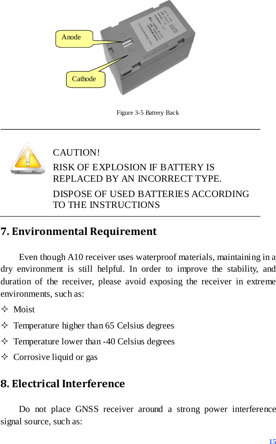  Figure 3-5 Battery Back    CAUTION! RISK OF EXPLOSION IF BATTERY IS REPLACED BY AN INCORRECT TYPE. DISPOSE OF USED BATTERIES ACCORDING TO THE INSTRUCTIONS 7. Environmental Requirement   Even though A10 receiver uses waterproof materials, maintaining in a dry environment is still helpful. In order to improve the stability, and duration of the receiver, please avoid exposing the receiver in extreme environments, such as:    Moist  Temperature higher than 65 Celsius degrees  Temperature lower than -40 Celsius degrees  Corrosive liquid or gas 8. Electrical Interference   Do not place GNSS receiver around a strong power interference signal source, such as: Anode  Cathode  15 