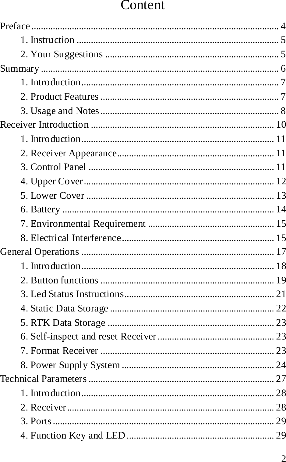 Content Preface ........................................................................................................ 4 1. Instruction ..................................................................................... 5 2. Your Suggestions ......................................................................... 5 Summary .................................................................................................... 6 1. Introduction ................................................................................... 7 2. Product Features ........................................................................... 7 3. Usage and Notes ........................................................................... 8 Receiver Introduction ............................................................................. 10 1. Introduction ................................................................................. 11 2. Receiver Appearance.................................................................. 11 3. Control Panel .............................................................................. 11 4. Upper Cover ................................................................................ 12 5. Lower Cover ............................................................................... 13 6. Battery ......................................................................................... 14 7. Environmental Requirement ..................................................... 15 8. Electrical Interference ................................................................ 15 General Operations ................................................................................. 17 1. Introduction ................................................................................. 18 2. Button functions ......................................................................... 19 3. Led Status Instructions............................................................... 21 4. Static Data Storage ..................................................................... 22 5. RTK Data Storage ...................................................................... 23 6. Self-inspect and reset Receiver ................................................. 23 7. Format Receiver ......................................................................... 23 8. Power Supply System ................................................................ 24 Technical Parameters .............................................................................. 27 1. Introduction ................................................................................. 28 2. Receiver ....................................................................................... 28 3. Ports ............................................................................................. 29 4. Function Key and LED .............................................................. 29  2 